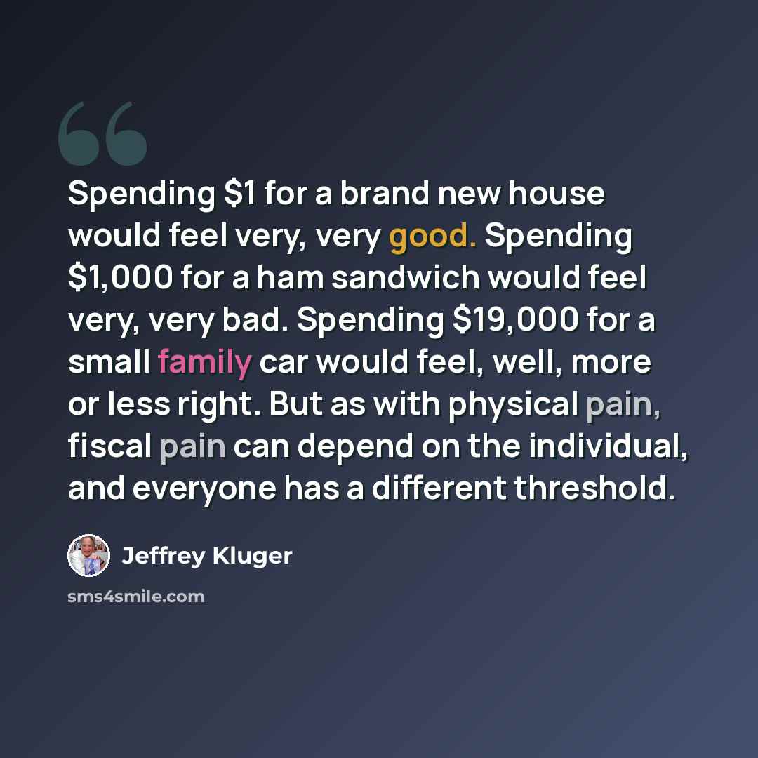 “Spending $1 for a brand new house would feel very, very good. Spending $1,000 for a ham sandwich would feel very, very bad. Spending $19,000 for a small family car would feel, well, more or less right. But as with physical pain, fiscal pain can depend on the individual, and everyone has a…” quote by Jeffrey Kluger