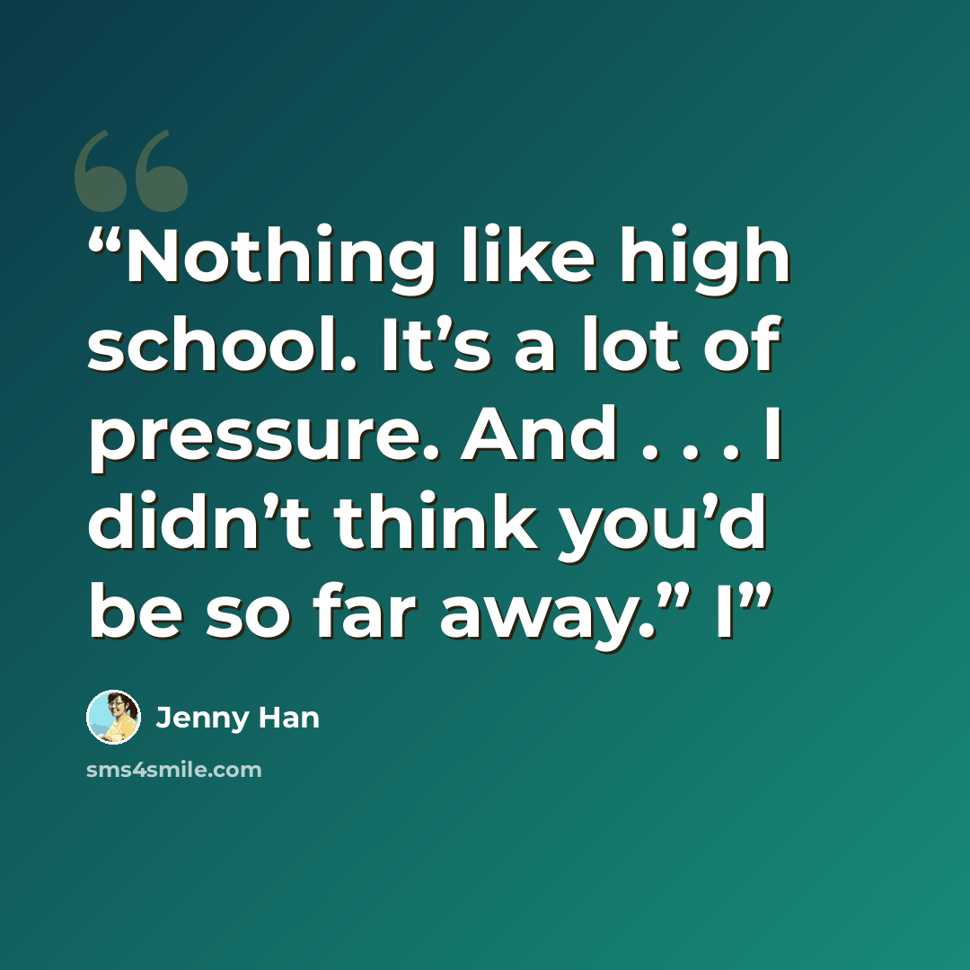 “Nothing like high school. It’s a lot of pressure. And . . . I didn’t think you’d be so far away.” I” quote by Jenny Han