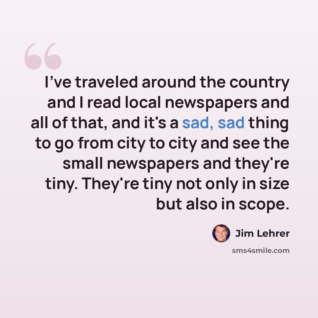 “I've traveled around the country and I read local newspapers and all of that, and it's a sad, sad thing to go from city to city and see the small newspapers and they're tiny. They're tiny not only in size but also in scope.” quote by Jim Lehrer