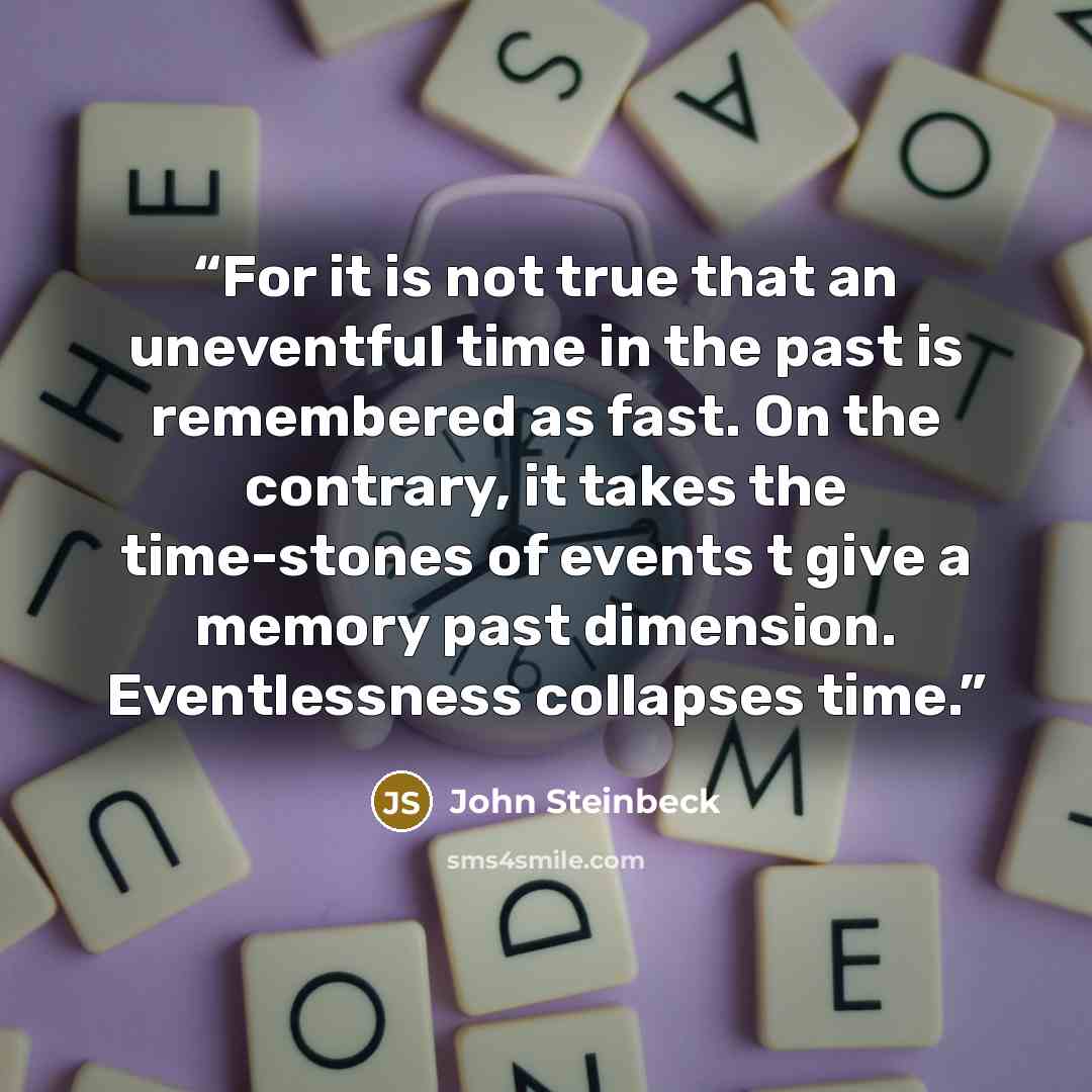 “For it is not true that an uneventful time in the past is remembered as fast. On the contrary, it takes the time-stones of events t give a memory past dimension. Eventlessness collapses time.” quote by John Steinbeck