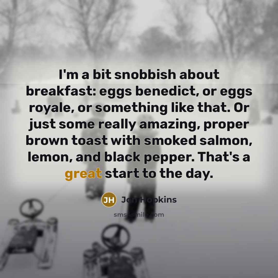“I'm a bit snobbish about breakfast: eggs benedict, or eggs royale, or something like that. Or just some really amazing, proper brown toast with smoked salmon, lemon, and black pepper. That's a great start to the day.” quote by Jon Hopkins