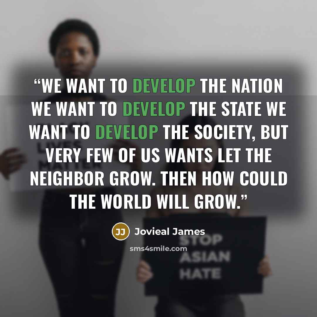 “We want to develop the nation We want to develop the state We want to develop the society, But very few of us wants let the neighbor grow. Then how could the world will grow.” quote by Jovieal James
