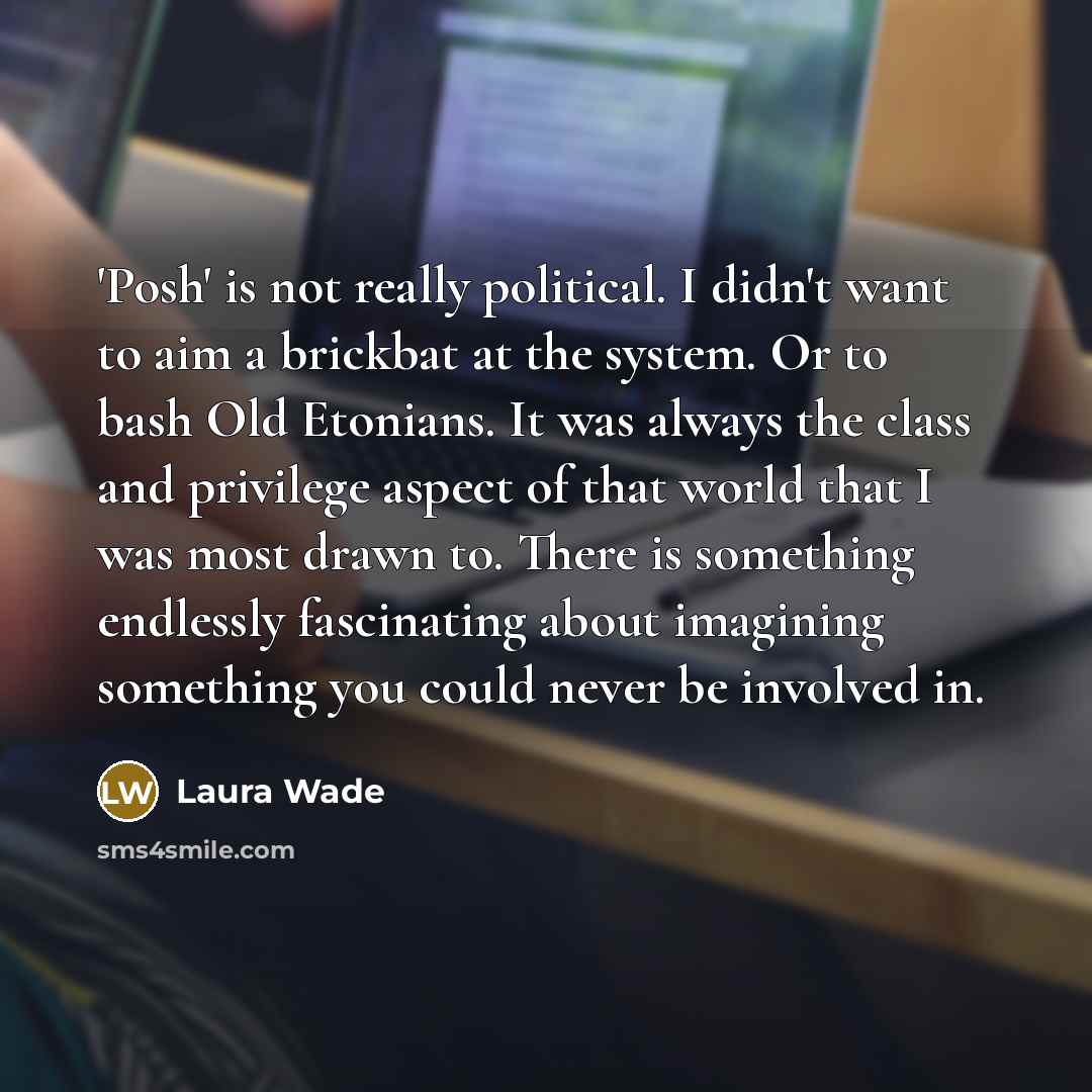 “'Posh' is not really political. I didn't want to aim a brickbat at the system. Or to bash Old Etonians. It was always the class and privilege aspect of that world that I was most drawn to. There is something endlessly fascinating about imagining something you could never be involved in.” quote by Laura Wade