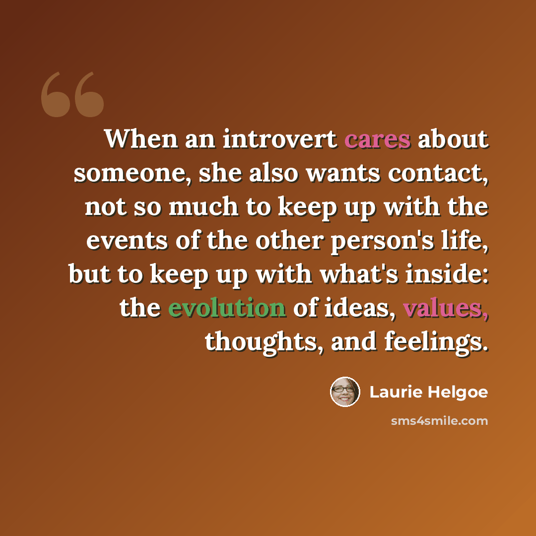“When an introvert cares about someone, she also wants contact, not so much to keep up with the events of the other person's life, but to keep up with what's inside: the evolution of ideas, values, thoughts, and feelings.” quote by Laurie Helgoe