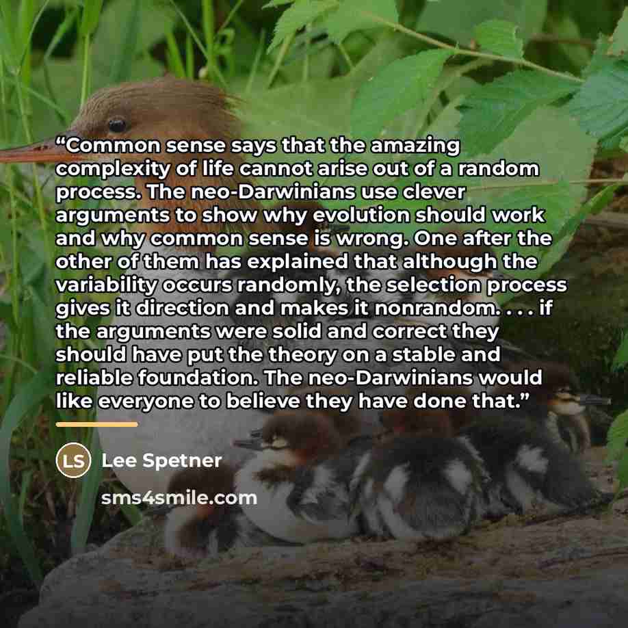 “Common sense says that the amazing complexity of life cannot arise out of a random process. The neo-Darwinians use clever arguments to show why evolution should work and why common sense is wrong. One after the other of them has explained that although the variability occurs randomly, the…” quote by Lee Spetner