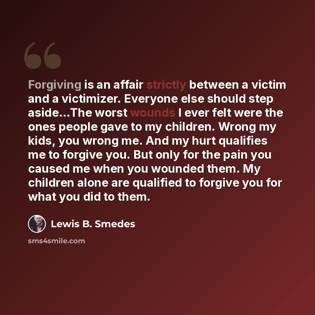 “Forgiving is an affair strictly between a victim and a victimizer. Everyone else should step aside...The worst wounds I ever felt were the ones people gave to my children. Wrong my kids, you wrong me. And my hurt qualifies me to forgive you. But only for the pain you caused me when you wounded…” quote by Lewis B. Smedes