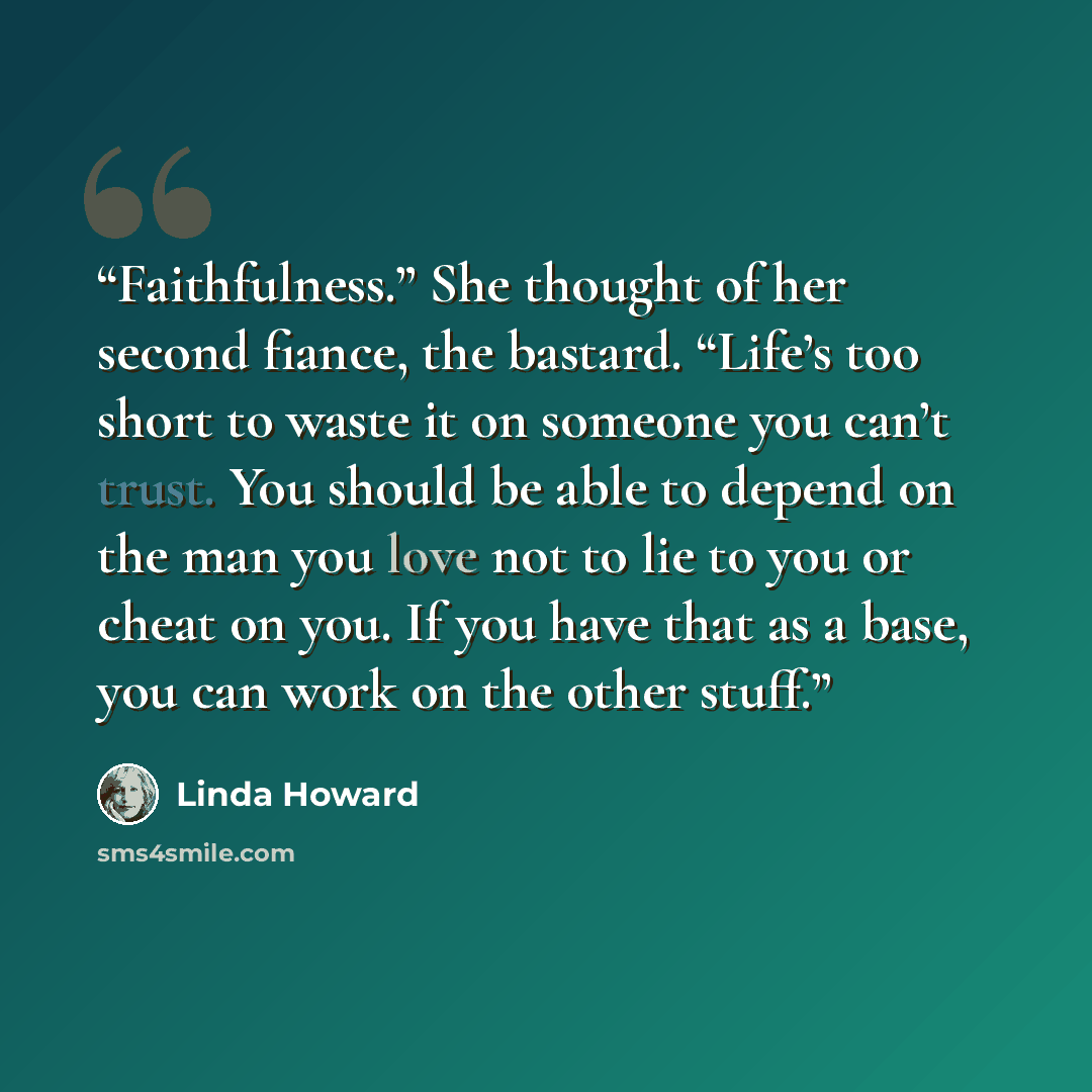 “Faithfulness.” She thought of her second fiance, the bastard. “Life’s too short to waste it on someone you can’t trust. You should be able to depend on the man you love not to lie to you or cheat on you. If you have that as a base, you can work on the other stuff.” quote by Linda Howard