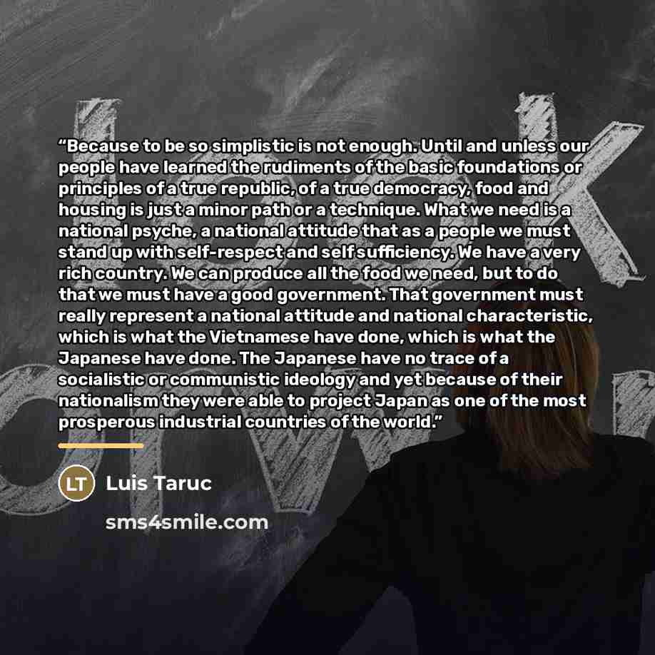 “Because to be so simplistic is not enough. Until and unless our people have learned the rudiments of the basic foundations or principles of a true republic, of a true democracy, food and housing is just a minor path or a technique. What we need is a national psyche, a national attitude that as a…” quote by Luis Taruc