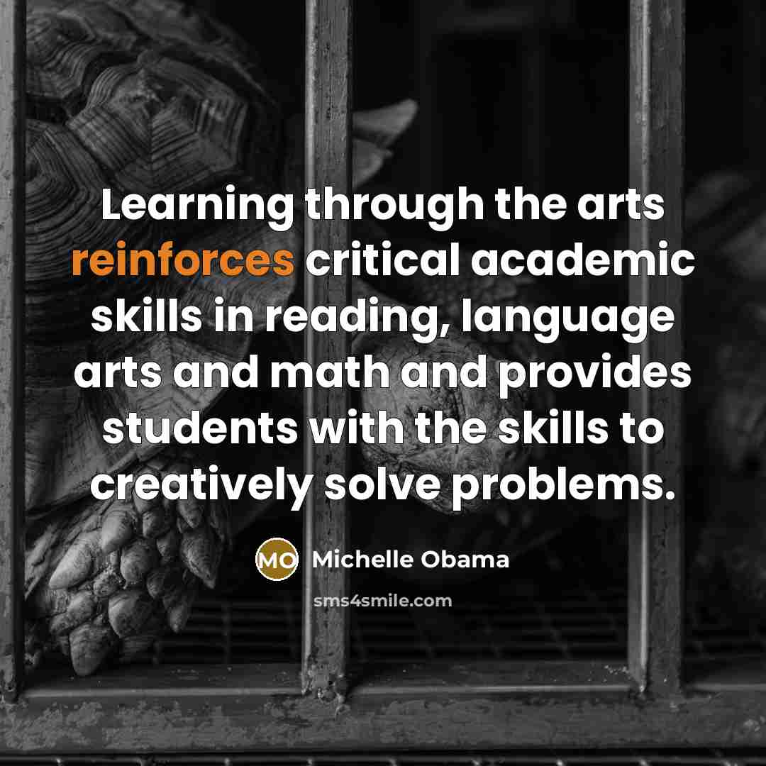 “Learning through the arts reinforces critical academic skills in reading, language arts and math and provides students with the skills to creatively solve problems.” quote by Michelle Obama