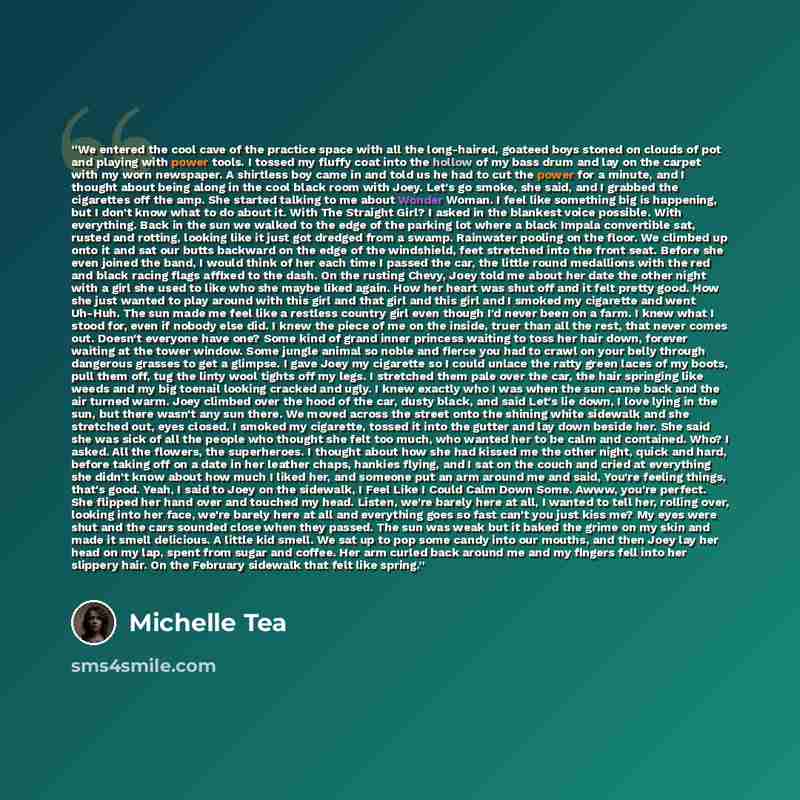 “We entered the cool cave of the practice space with all the long-haired, goateed boys stoned on clouds of pot and playing with power tools. I tossed my fluffy coat into the hollow of my bass drum and lay on the carpet with my worn newspaper. A shirtless boy came in and told us he had to cut the…” quote by Michelle Tea