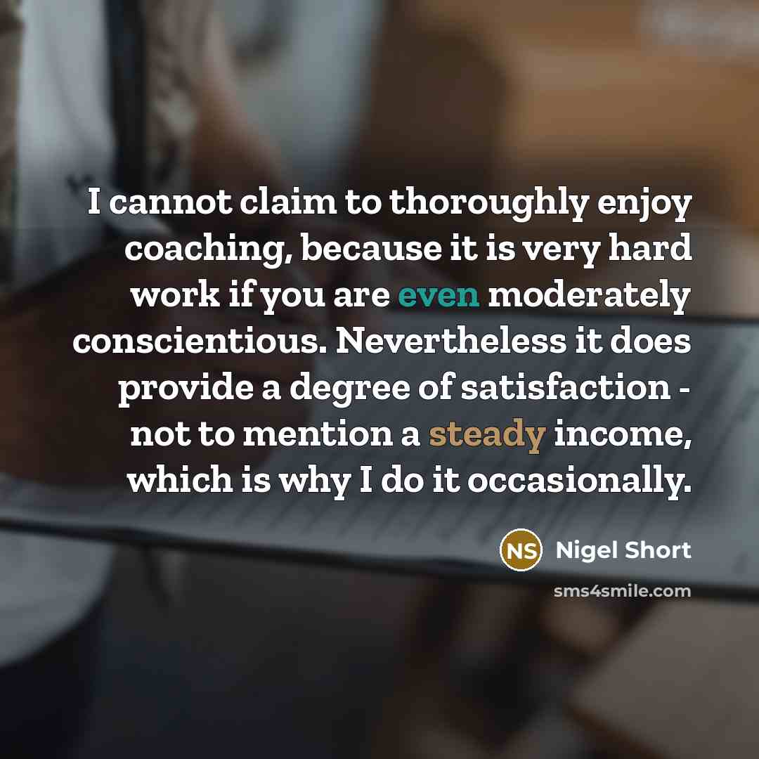 “I cannot claim to thoroughly enjoy coaching, because it is very hard work if you are even moderately conscientious. Nevertheless it does provide a degree of satisfaction - not to mention a steady income, which is why I do it occasionally.” quote by Nigel Short
