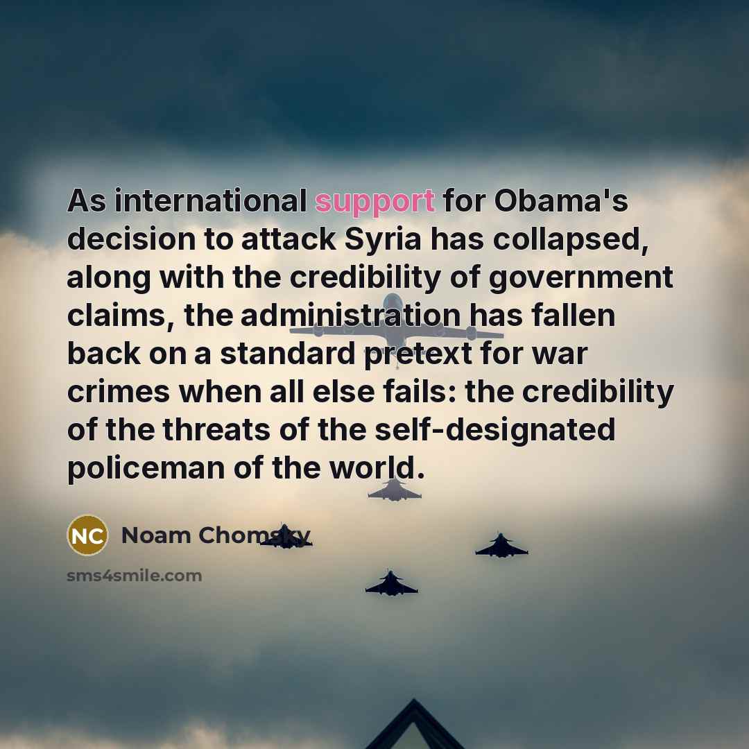 “As international support for Obama's decision to attack Syria has collapsed, along with the credibility of government claims, the administration has fallen back on a standard pretext for war crimes when all else fails: the credibility of the threats of the self-designated policeman of the world.” quote by Noam Chomsky