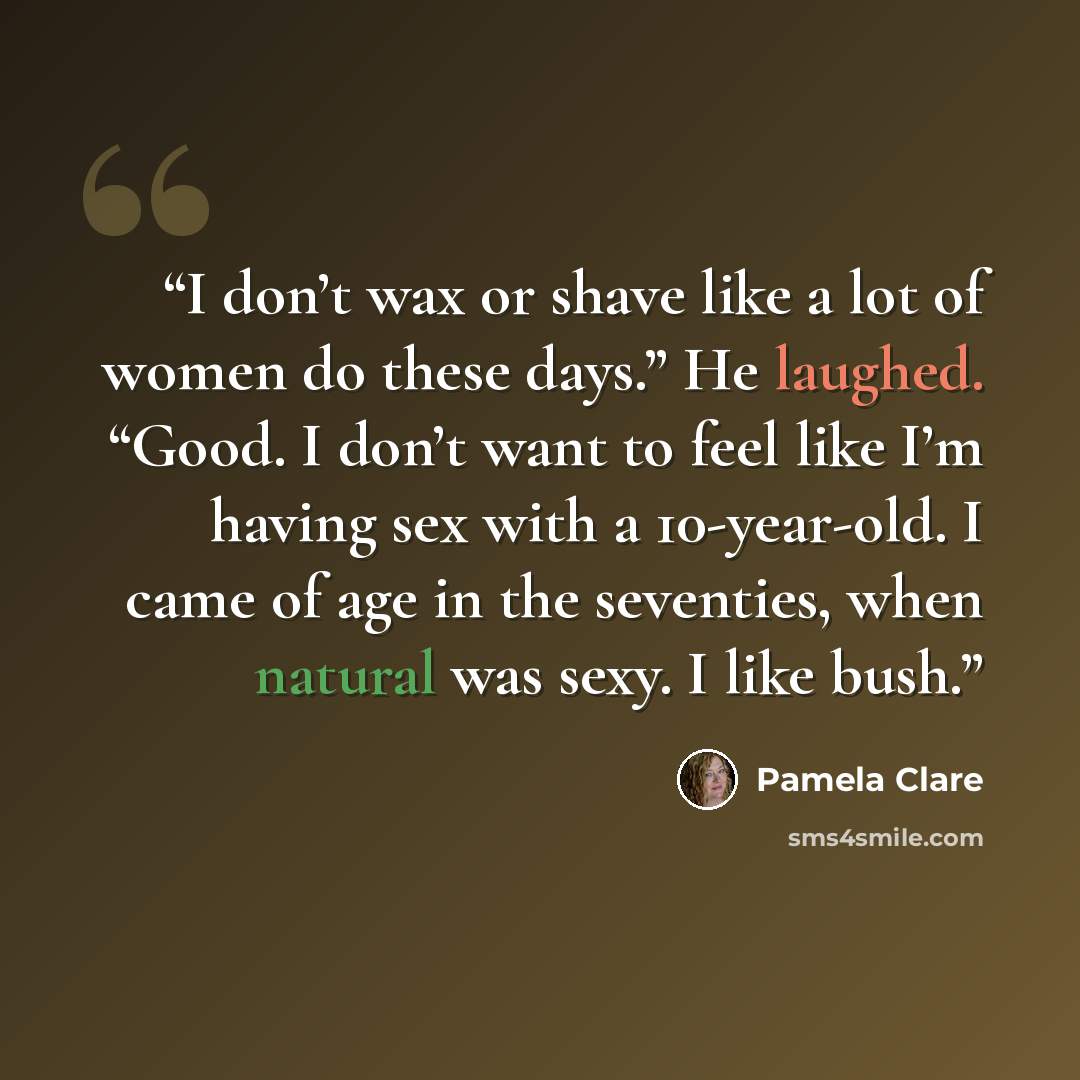 “I don’t wax or shave like a lot of women do these days.” He laughed. “Good. I don’t want to feel like I’m having sex with a 10-year-old. I came of age in the seventies, when natural was sexy. I like bush.” quote by Pamela Clare