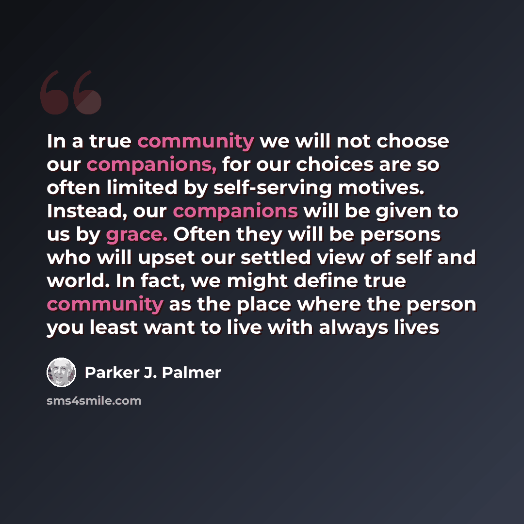 “In a true community we will not choose our companions, for our choices are so often limited by self-serving motives. Instead, our companions will be given to us by grace. Often they will be persons who will upset our settled view of self and world. In fact, we might define true community as the…” quote by Parker J. Palmer
