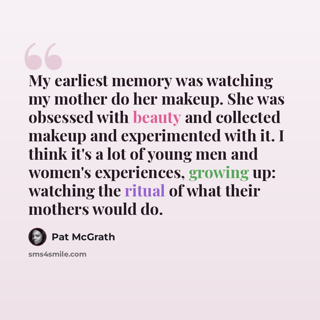 “My earliest memory was watching my mother do her makeup. She was obsessed with beauty and collected makeup and experimented with it. I think it's a lot of young men and women's experiences, growing up: watching the ritual of what their mothers would do.” quote by Pat McGrath
