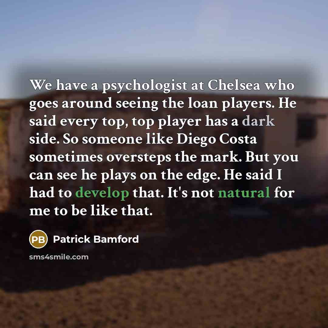 “We have a psychologist at Chelsea who goes around seeing the loan players. He said every top, top player has a dark side. So someone like Diego Costa sometimes oversteps the mark. But you can see he plays on the edge. He said I had to develop that. It's not natural for me to be like that.” quote by Patrick Bamford