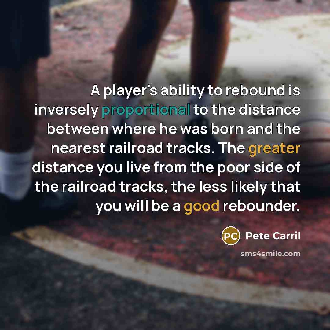 “A player's ability to rebound is inversely proportional to the distance between where he was born and the nearest railroad tracks. The greater distance you live from the poor side of the railroad tracks, the less likely that you will be a good rebounder.” quote by Pete Carril