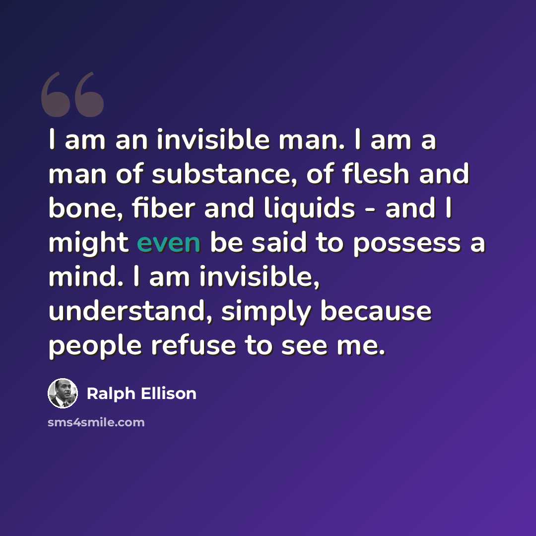 “I am an invisible man. I am a man of substance, of flesh and bone, fiber and liquids - and I might even be said to possess a mind. I am invisible, understand, simply because people refuse to see me.” quote by Ralph Ellison