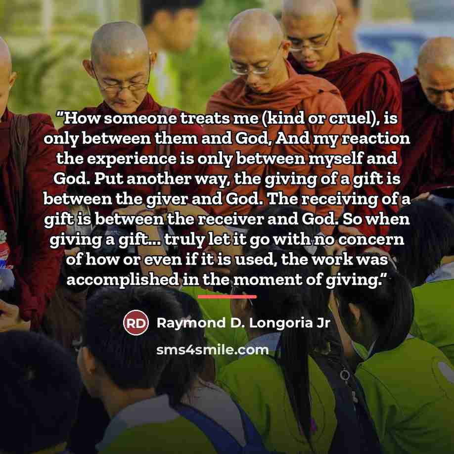 “How someone treats me (kind or cruel), is only between them and God, And my reaction the experience is only between myself and God. Put another way, the giving of a gift is between the giver and God. The receiving of a gift is between the receiver and God. So when giving a gift... truly let it go…” quote by Raymond D. Longoria Jr