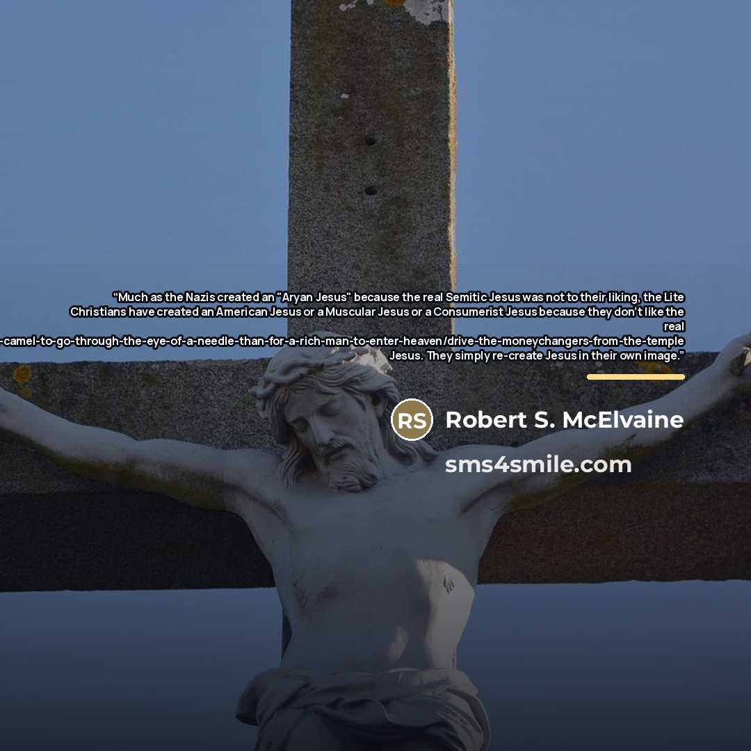 “Much as the Nazis created an "Aryan Jesus" because the real Semitic Jesus was not to their liking, the Lite Christians have created an American Jesus or a Muscular Jesus or a Consumerist Jesus because they don't like the real…” quote by Robert S. McElvaine