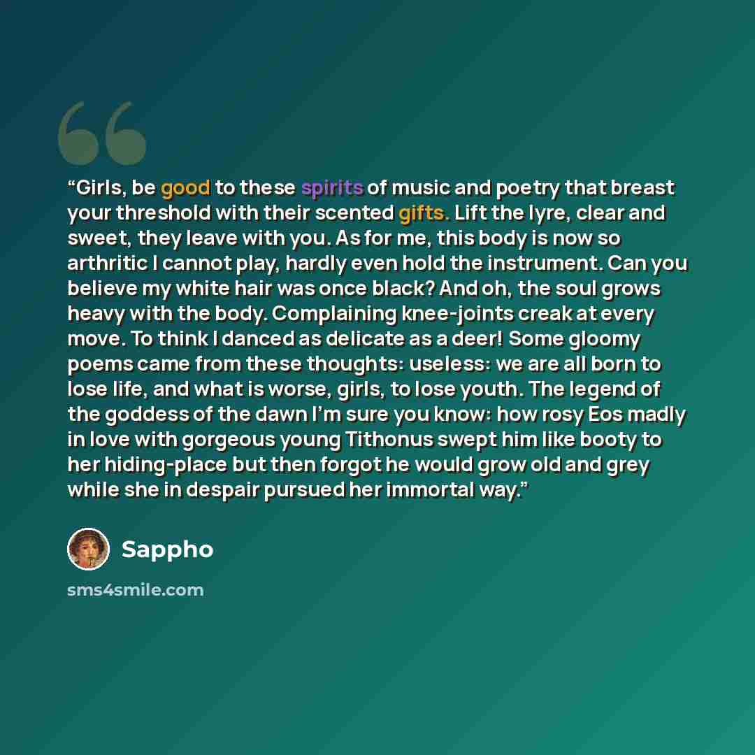“Girls, be good to these spirits of music and poetry that breast your threshold with their scented gifts. Lift the lyre, clear and sweet, they leave with you. As for me, this body is now so arthritic I cannot play, hardly even hold the instrument. Can you believe my white hair was once black? And…” quote by Sappho