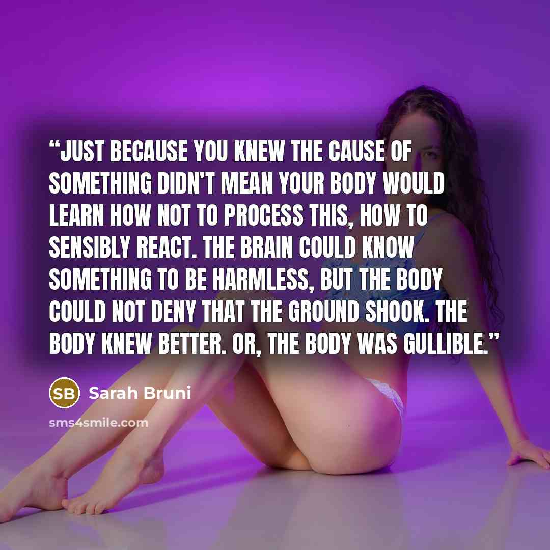 “Just because you knew the cause of something didn’t mean your body would learn how not to process this, how to sensibly react. The brain could know something to be harmless, but the body could not deny that the ground shook. The body knew better. Or, the body was gullible.” quote by Sarah Bruni