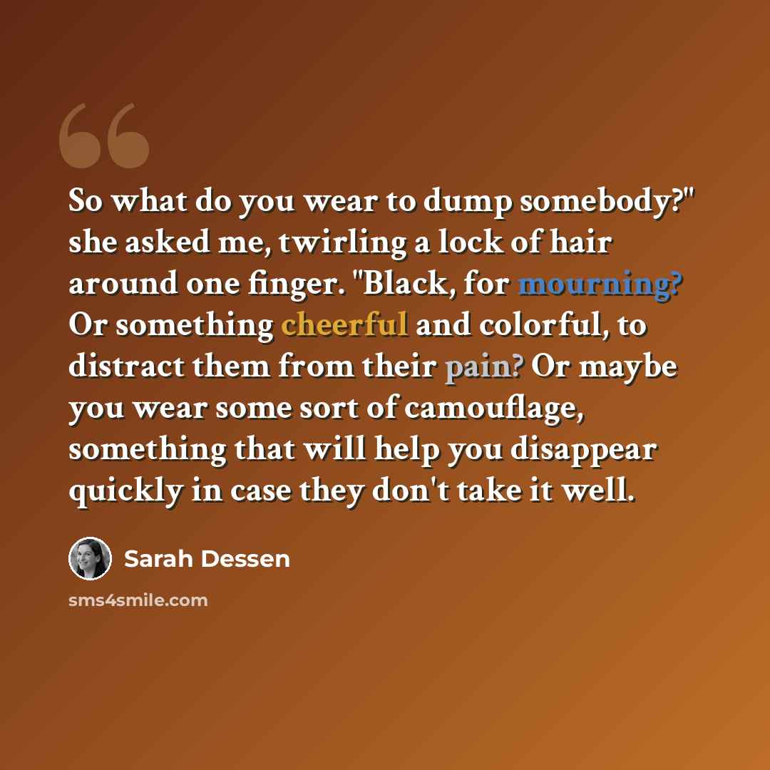 “So what do you wear to dump somebody?" she asked me, twirling a lock of hair around one finger. "Black, for mourning? Or something cheerful and colorful, to distract them from their pain? Or maybe you wear some sort of camouflage, something that will help you disappear quickly in case they don't…” quote by Sarah Dessen
