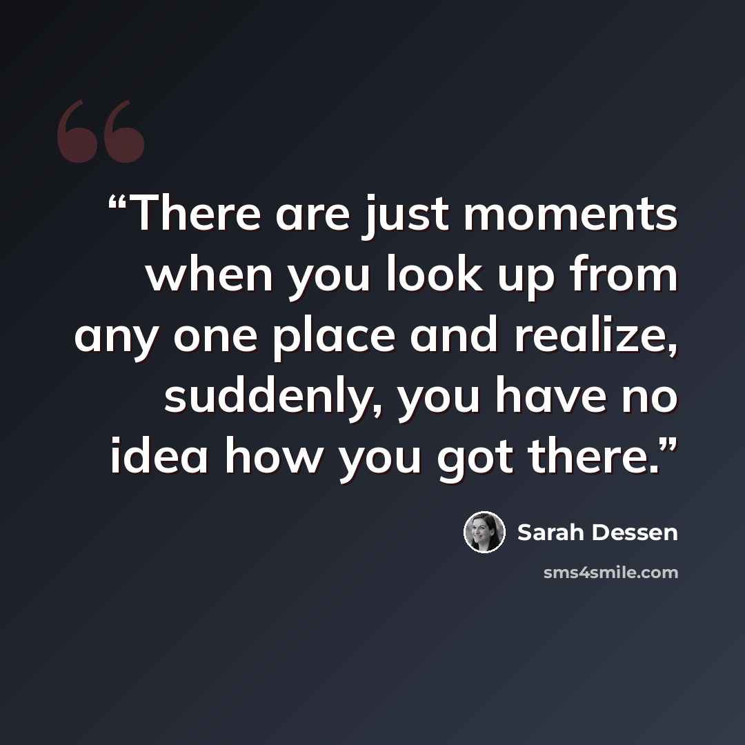 “There are just moments when you look up from any one place and realize, suddenly, you have no idea how you got there.” quote by Sarah Dessen