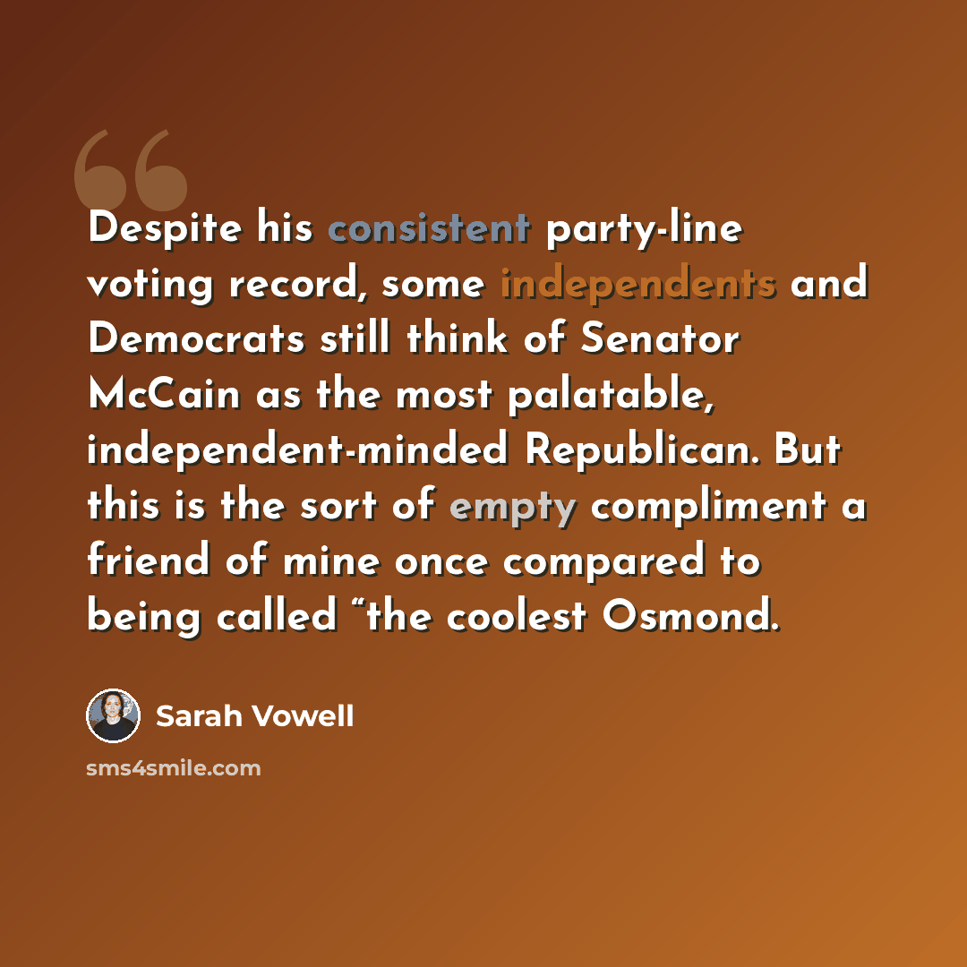 “Despite his consistent party-line voting record, some independents and Democrats still think of Senator McCain as the most palatable, independent-minded Republican. But this is the sort of empty compliment a friend of mine once compared to being called “the coolest Osmond.” quote by Sarah Vowell