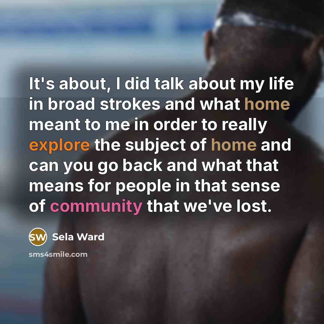 “It's about, I did talk about my life in broad strokes and what home meant to me in order to really explore the subject of home and can you go back and what that means for people in that sense of community that we've lost.” quote by Sela Ward
