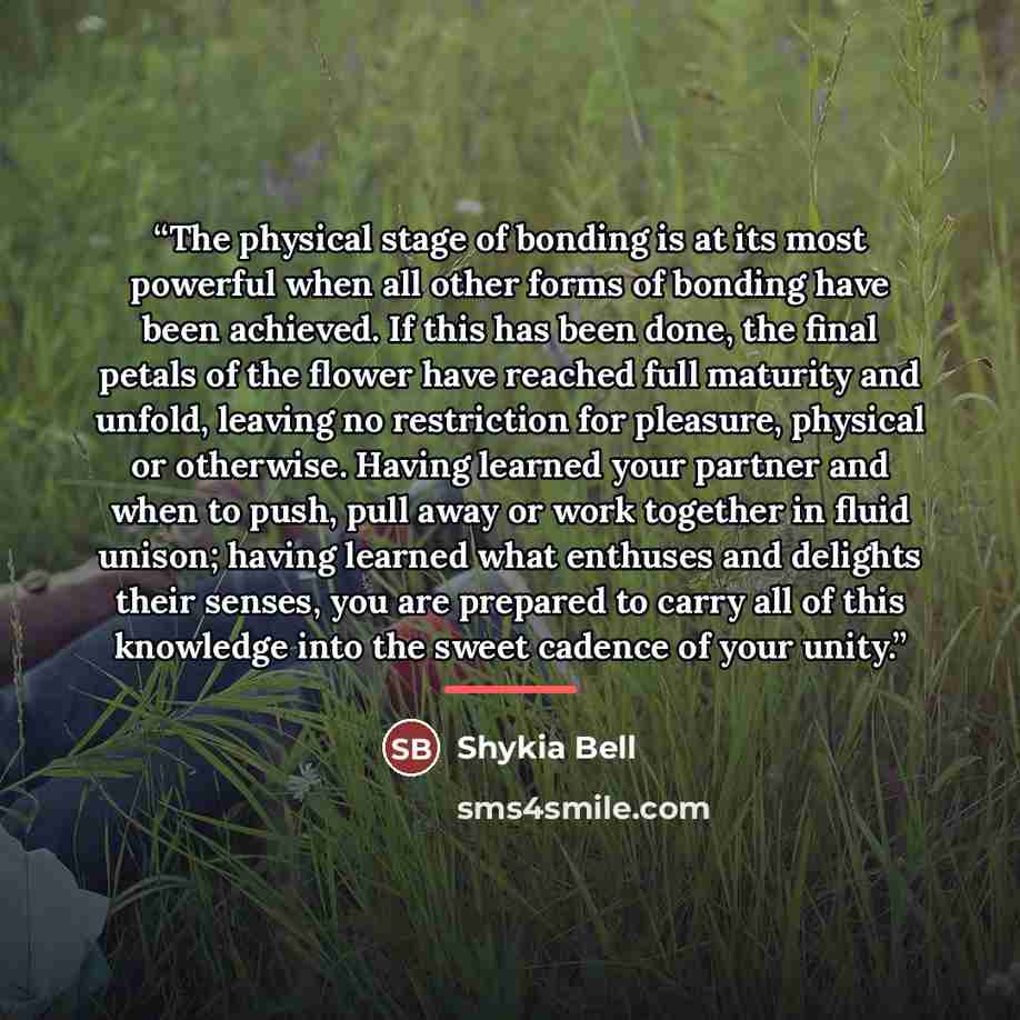 “The physical stage of bonding is at its most powerful when all other forms of bonding have been achieved. If this has been done, the final petals of the flower have reached full maturity and unfold, leaving no restriction for pleasure, physical or otherwise. Having learned your partner and when to…” quote by Shykia Bell