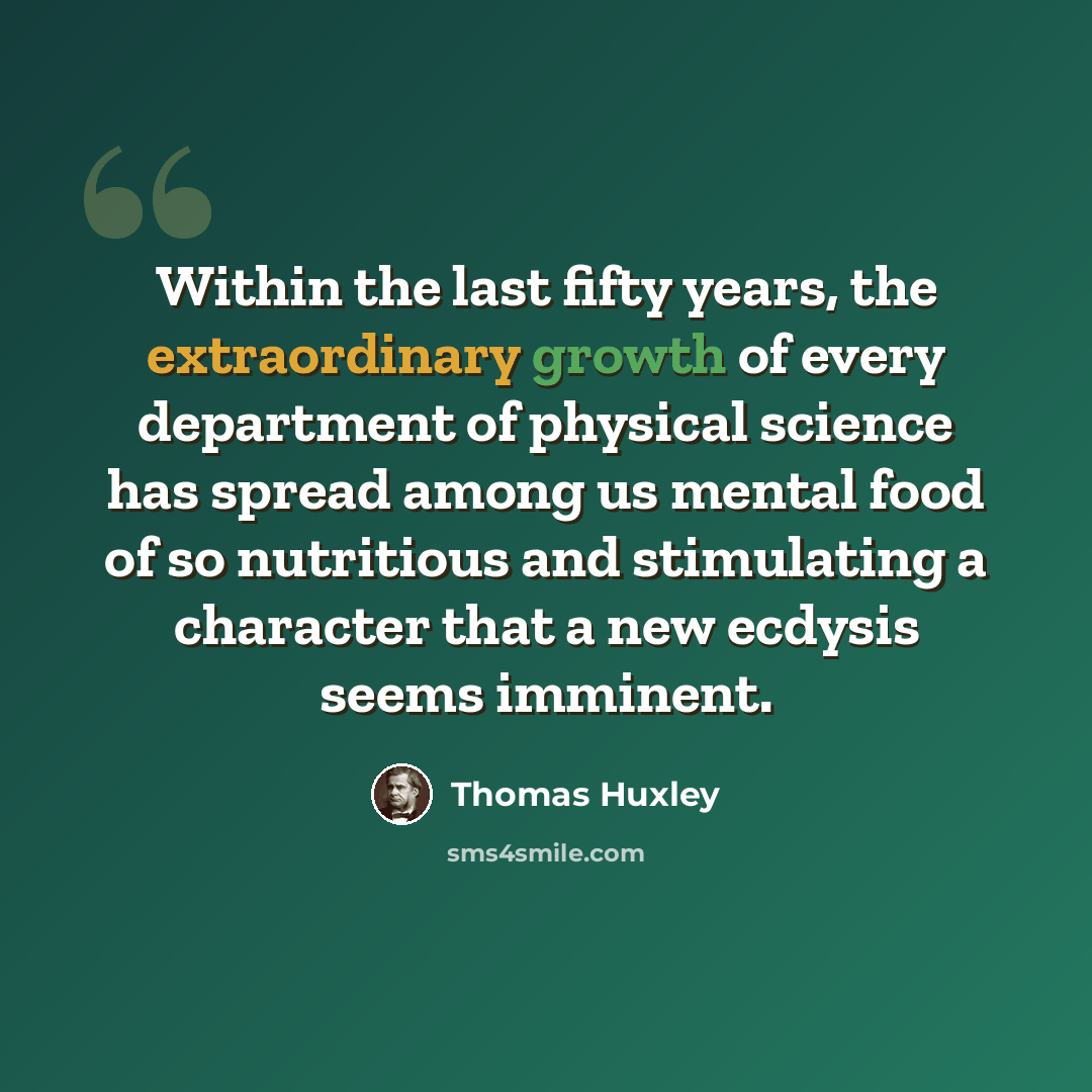 “Within the last fifty years, the extraordinary growth of every department of physical science has spread among us mental food of so nutritious and stimulating a character that a new ecdysis seems imminent.” quote by Thomas Huxley