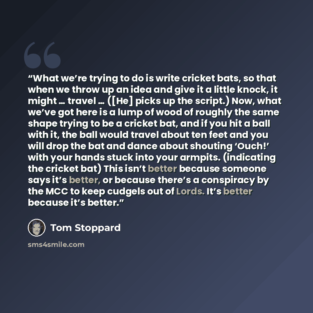 “What we’re trying to do is write cricket bats, so that when we throw up an idea and give it a little knock, it might … travel … ([He] picks up the script.) Now, what we’ve got here is a lump of wood of roughly the same shape trying to be a cricket bat, and if you hit a ball with it, the ball would…” quote by Tom Stoppard