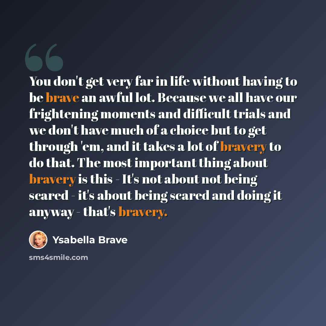 “You don't get very far in life without having to be brave an awful lot. Because we all have our frightening moments and difficult trials and we don't have much of a choice but to get through 'em, and it takes a lot of bravery to do that. The most important thing about bravery is this - It's not…” quote by Ysabella Brave