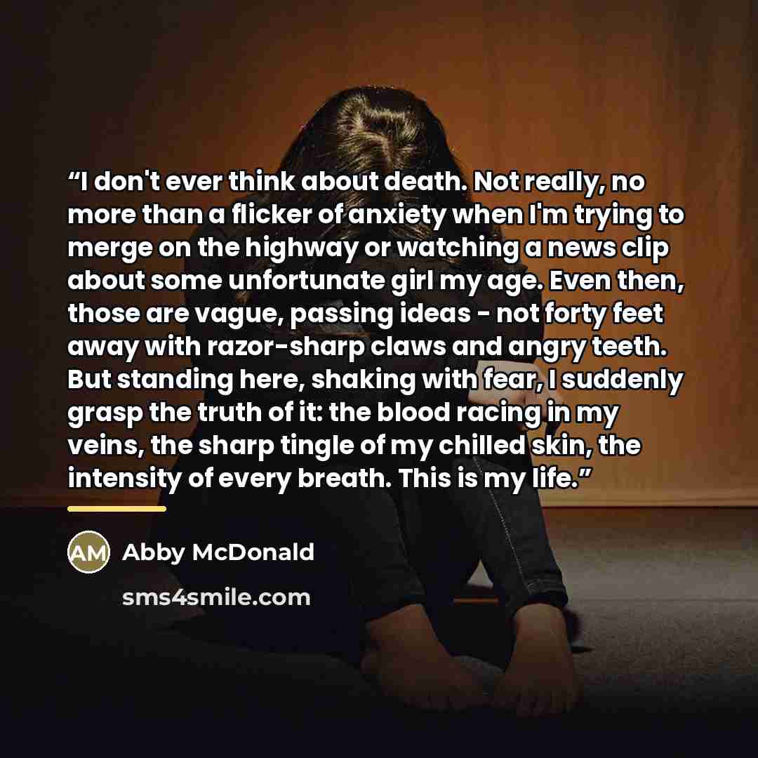 “I don't ever think about death. Not really, no more than a flicker of anxiety when I'm trying to merge on the highway or watching a news clip about some unfortunate girl my age. Even then, those are vague, passing ideas - not forty feet away with razor-sharp claws and angry teeth. But standing…” quote by Abby McDonald