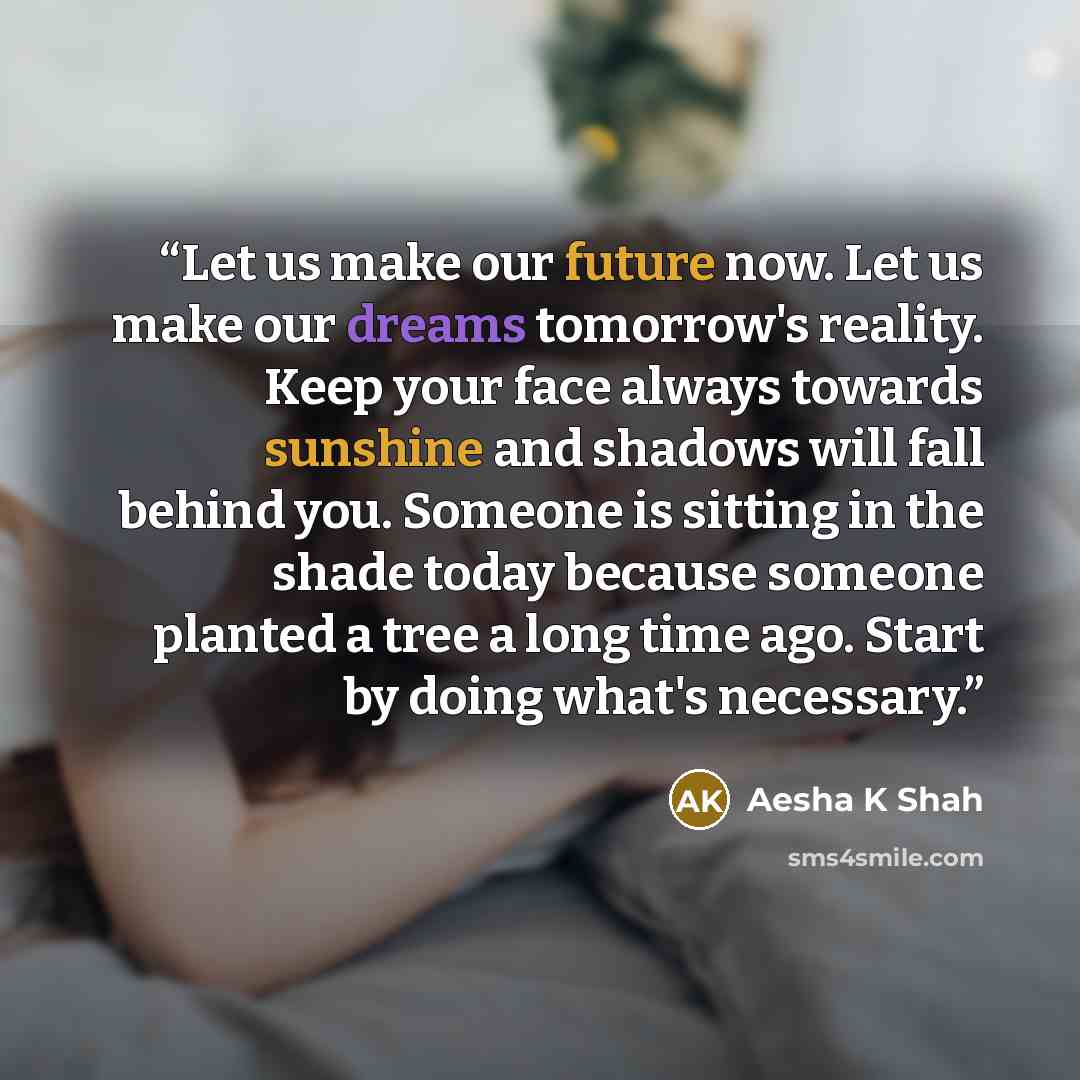 “Let us make our future now. Let us make our dreams tomorrow's reality. Keep your face always towards sunshine and shadows will fall behind you. Someone is sitting in the shade today because someone planted a tree a long time ago. Start by doing what's necessary.” quote by Aesha K Shah