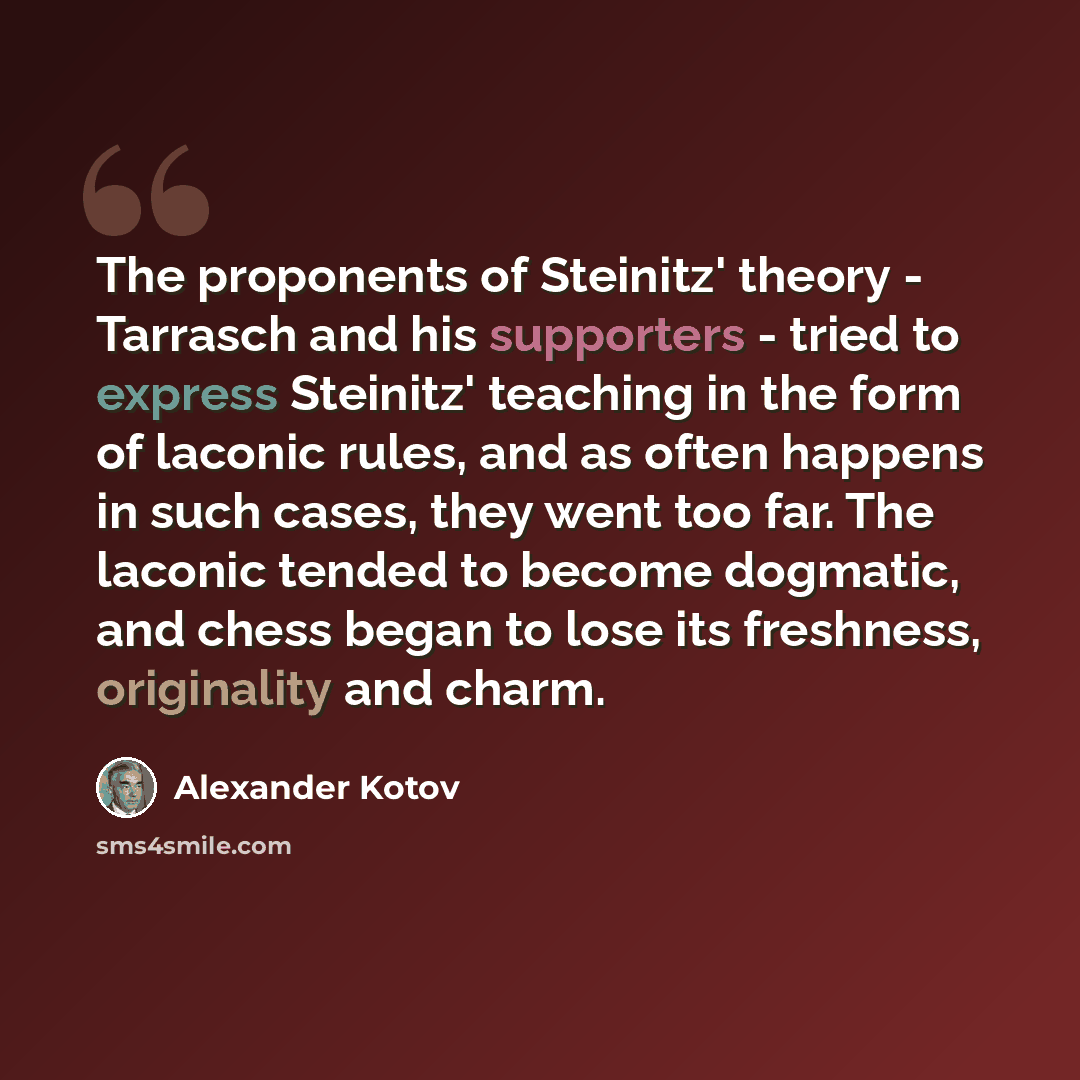 “The proponents of Steinitz' theory - Tarrasch and his supporters - tried to express Steinitz' teaching in the form of laconic rules, and as often happens in such cases, they went too far. The laconic tended to become dogmatic, and chess began to lose its freshness, originality and charm.” quote by Alexander Kotov