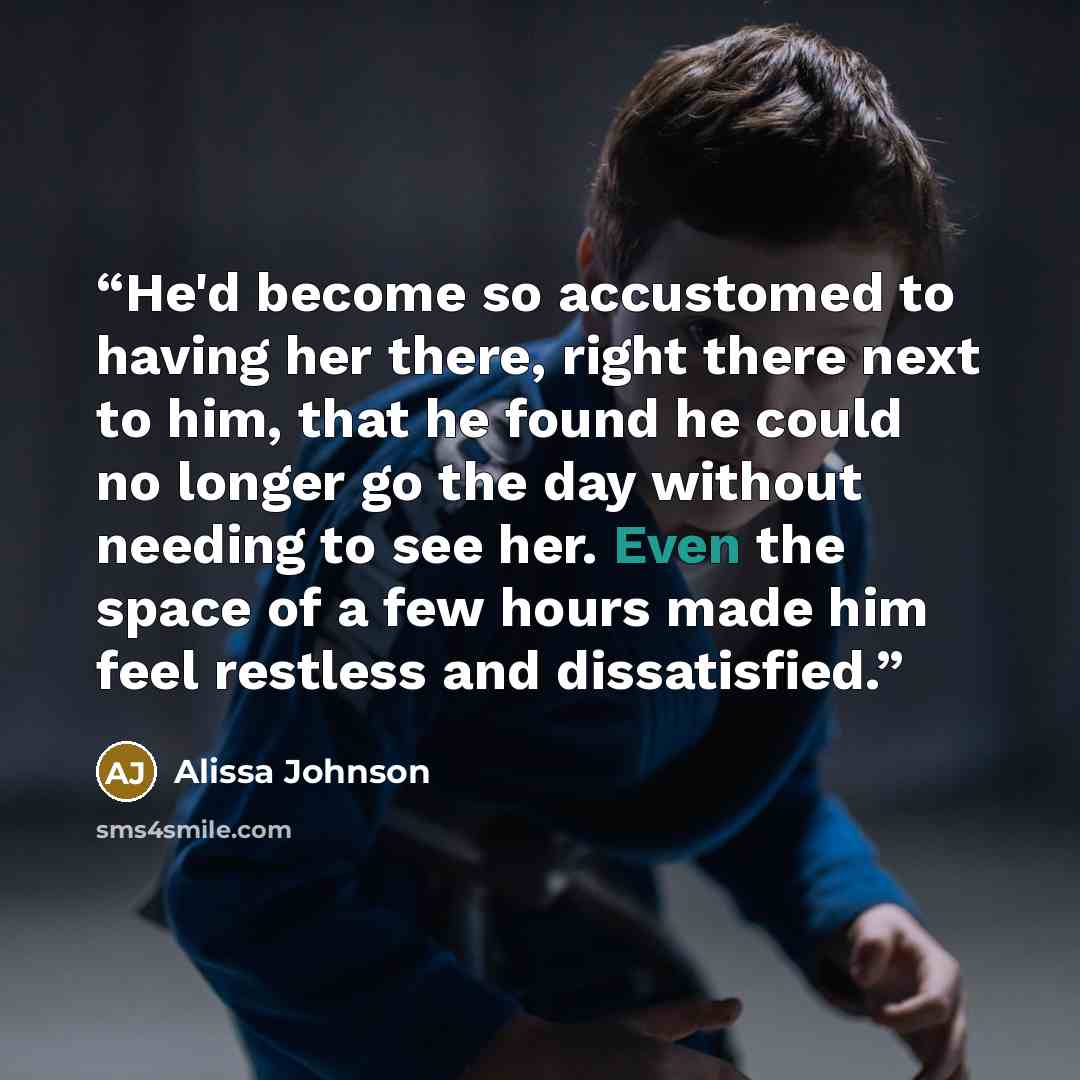 “He'd become so accustomed to having her there, right there next to him, that he found he could no longer go the day without needing to see her. Even the space of a few hours made him feel restless and dissatisfied.” quote by Alissa Johnson