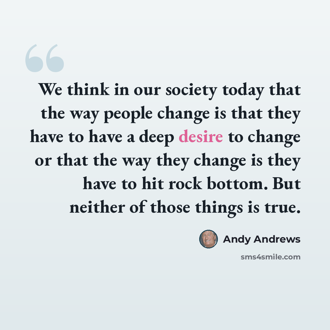 “We think in our society today that the way people change is that they have to have a deep desire to change or that the way they change is they have to hit rock bottom. But neither of those things is true.” quote by Andy Andrews