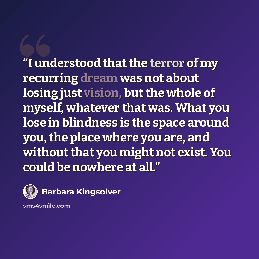 “I understood that the terror of my recurring dream was not about losing just vision, but the whole of myself, whatever that was. What you lose in blindness is the space around you, the place where you are, and without that you might not exist. You could be nowhere at all.” quote by Barbara Kingsolver