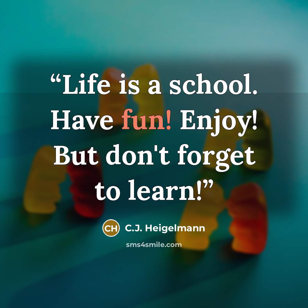 “Life is a school. Have fun! Enjoy! But don't forget to learn!” quote by C.J. Heigelmann