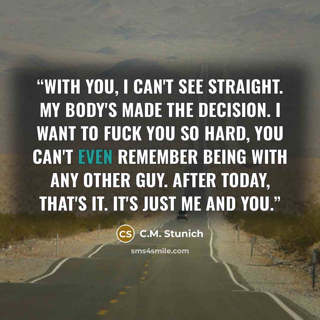 “With you, I can't see straight. My body's made the decision. I want to fuck you so hard, you can't even remember being with any other guy. After today, that's it. it's just me and you.” quote by C.M. Stunich