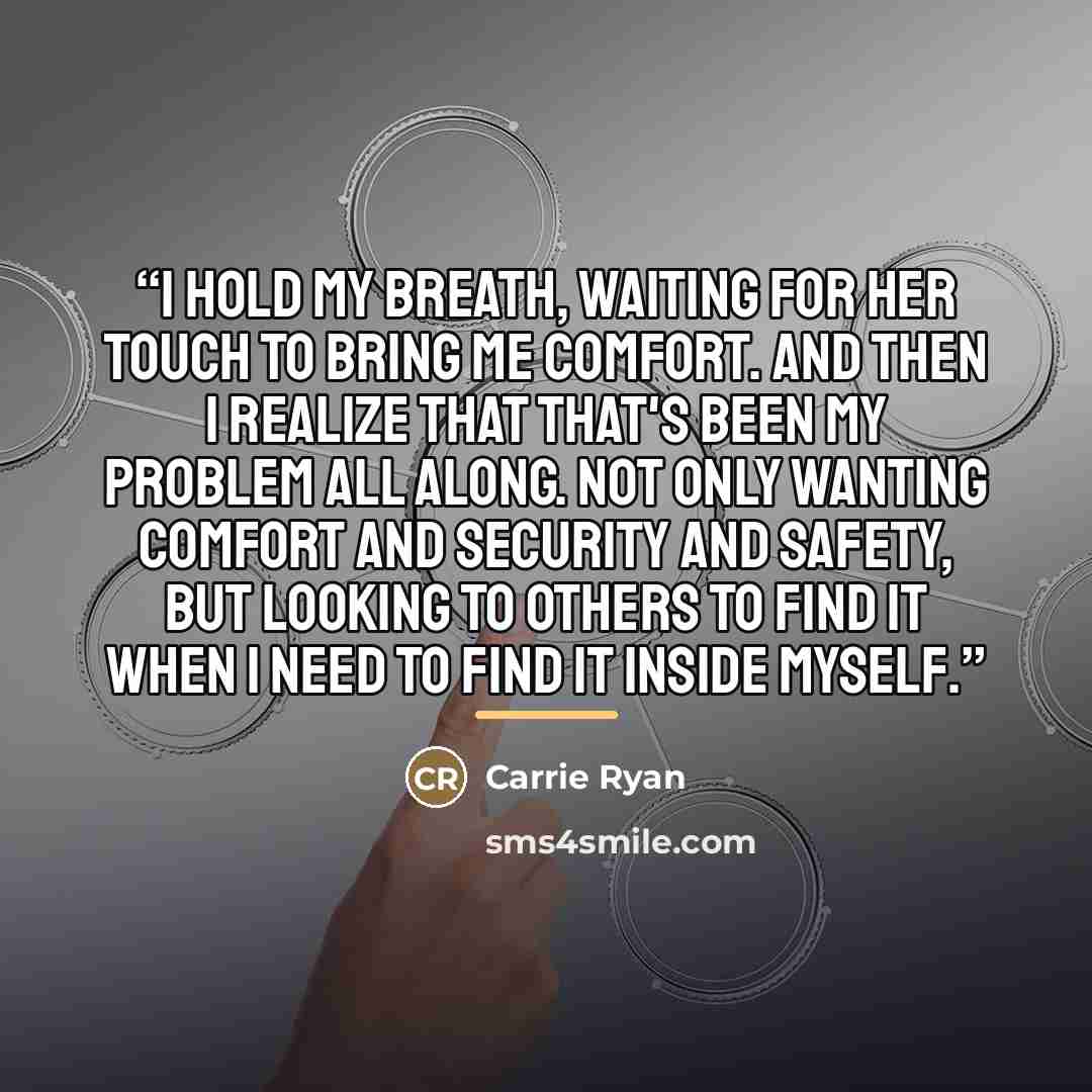 “I hold my breath, waiting for her touch to bring me comfort. And then I realize that that's been my problem all along. Not only wanting comfort and security and safety, but looking to others to find it when I need to find it inside myself.” quote by Carrie Ryan