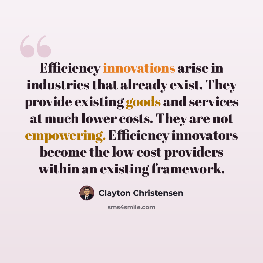 “Efficiency innovations arise in industries that already exist. They provide existing goods and services at much lower costs. They are not empowering. Efficiency innovators become the low cost providers within an existing framework.” quote by Clayton Christensen