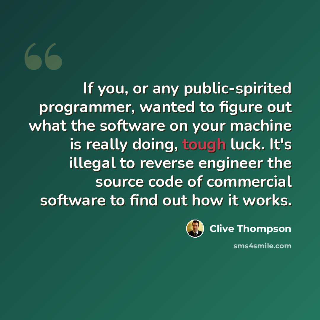 “If you, or any public-spirited programmer, wanted to figure out what the software on your machine is really doing, tough luck. It's illegal to reverse engineer the source code of commercial software to find out how it works.” quote by Clive Thompson