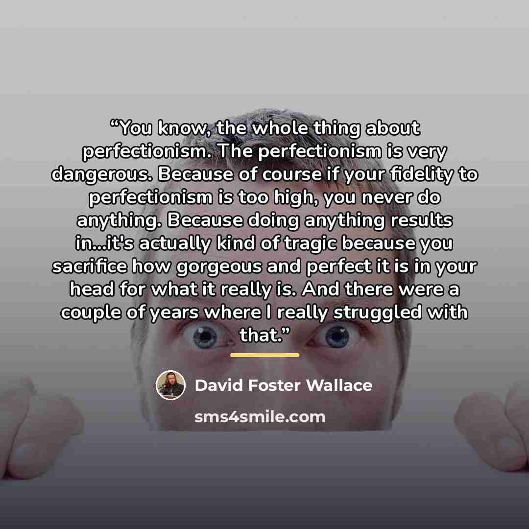 “You know, the whole thing about perfectionism. The perfectionism is very dangerous. Because of course if your fidelity to perfectionism is too high, you never do anything. Because doing anything results in...it's actually kind of tragic because you sacrifice how gorgeous and perfect it is in your…” quote by David Foster Wallace
