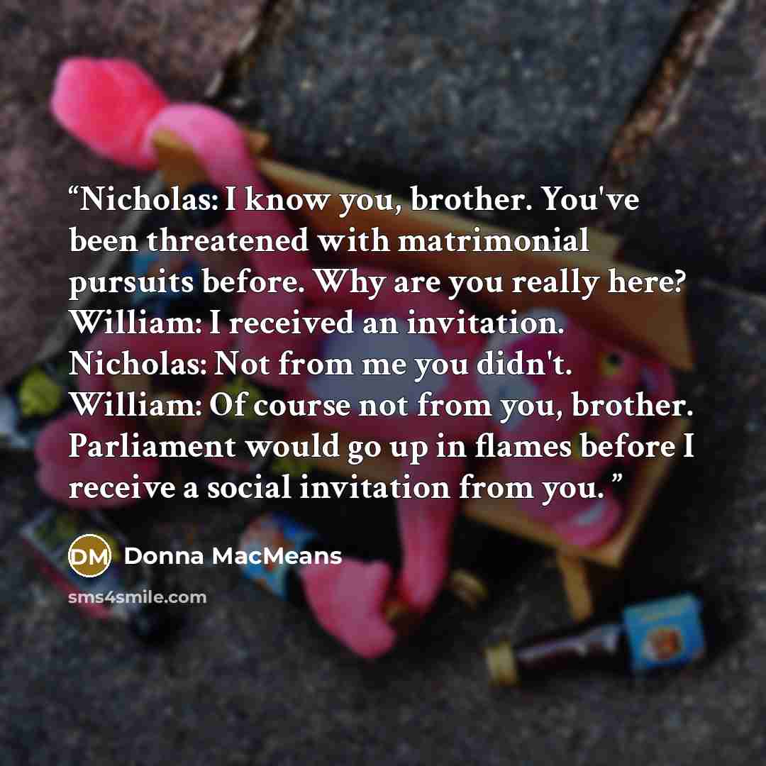 “Nicholas: I know you, brother. You've been threatened with matrimonial pursuits before. Why are you really here? William: I received an invitation. Nicholas: Not from me you didn't. William: Of course not from you, brother. Parliament would go up in flames before I receive a social invitation from…” quote by Donna MacMeans