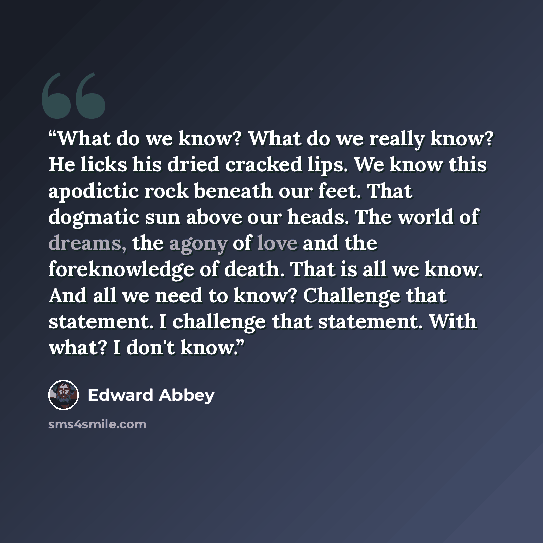 “What do we know? What do we really know? He licks his dried cracked lips. We know this apodictic rock beneath our feet. That dogmatic sun above our heads. The world of dreams, the agony of love and the foreknowledge of death. That is all we know. And all we need to know? Challenge that statement…” quote by Edward Abbey