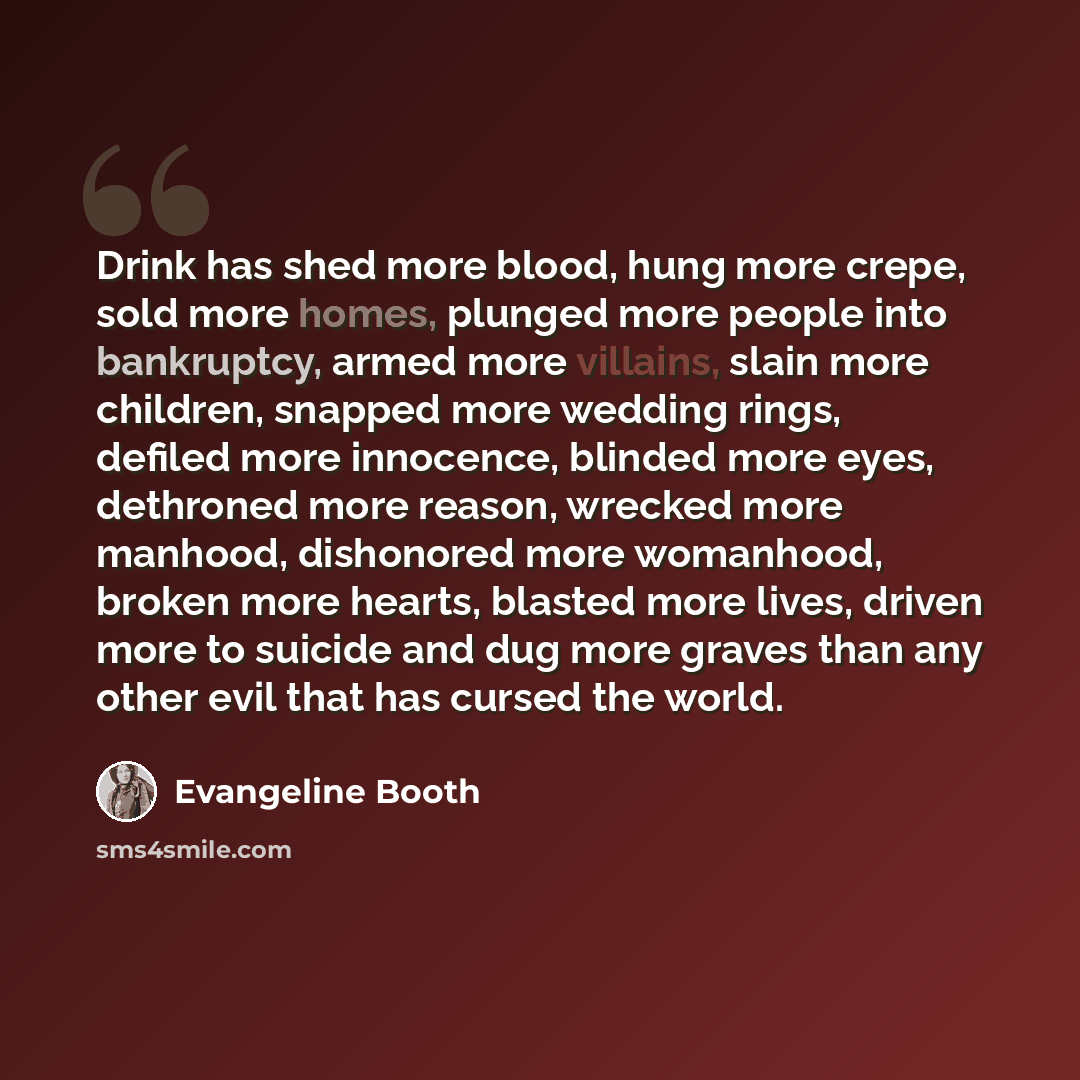 “Drink has shed more blood, hung more crepe, sold more homes, plunged more people into bankruptcy, armed more villains, slain more children, snapped more wedding rings, defiled more innocence, blinded more eyes, dethroned more reason, wrecked more manhood, dishonored more womanhood, broken more…” quote by Evangeline Booth
