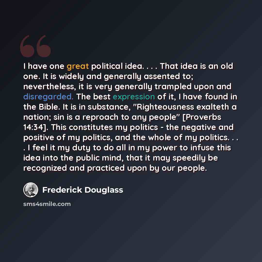 “I have one great political idea. . . . That idea is an old one. It is widely and generally assented to; nevertheless, it is very generally trampled upon and disregarded. The best expression of it, I have found in the Bible. It is in substance, "Righteousness exalteth a nation; sin is a reproach to…” quote by Frederick Douglass